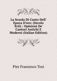 La Scuola Di Canto Dell' Epoca D'oro: (Secolo Xvii) : Opinioni De' Cantori Antichi E Moderni (Italian Edition)