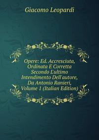 Opere: Ed. Accresciuta, Ordinata E Corretta Secondo L'ultimo Intendimento Dell'autore, Da Antonio Ranieri, Volume 1 (Italian Edition)