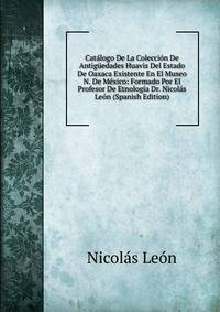 Catalogo De La Coleccion De Antiguedades Huavis Del Estado De Oaxaca Existente En El Museo N. De Mexico: Formado Por El Profesor De Etnologia Dr. Nicolas Leon (Spanish Edition)