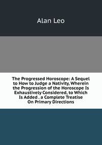 The Progressed Horoscope: A Sequel to How to Judge a Nativity, Wherein the Progression of the Horoscope Is Exhaustively Considered, to Which Is Added . a Complete Treatise On Primary Directions