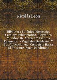 Biblioteca Botanico-Mexicana: Catalogo Bibliografico, Biografico Y Critico De Autores Y Escritos Referentes a Vegetales De Mexico Y Sus Aplicaciones, . Conquista Hasta El Presente (Spanish Edition)