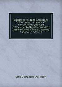 Biblioteca Hispano Americana Setentrional--Adiciones Y Correcciones Que A Su Fallecimiento Dejo Manuscritas Jose Fernando Ramirez, Volume 1 (Spanish Edition)