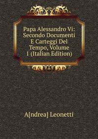 Papa Alessandro Vi: Secondo Documenti E Carteggi Del Tempo, Volume 1 (Italian Edition)