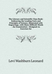 The Literary and Scientific Class Book: Embracing the Leading Facts and Principles of Science, Illustrated with Engravings, with Many Difficult Words . for Examination : Designed As Exercises for