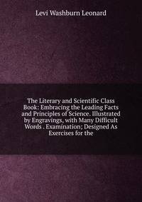 The Literary and Scientific Class Book: Embracing the Leading Facts and Principles of Science. Illustrated by Engravings, with Many Difficult Words . Examination; Designed As Exercises for the
