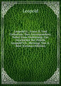 Leopold Ii., Franz Ii. Und Catharina; Ihre Correspondenz, Nebst Einer Einleitung: Zur Geschichte Der Politik Leopold'S Ii., Herausg. Von A. Beer (German Edition)