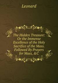 The Hidden Treasure: Or the Immense Excellence of the Holy Sacrifice of the Mass. Followed By Prayers for Mass, &amp;C