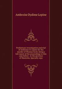 Preliminary investigation and trial of Ambroise D. Lepine for the murder of Thomas Scott, being a full report of the proceedings in this case before . in the province of Manitoba. Specially repo