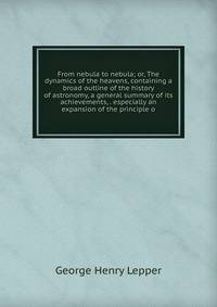 From nebula to nebula; or, The dynamics of the heavens, containing a broad outline of the history of astronomy, a general summary of its achievements, . especially an expansion of the principle o