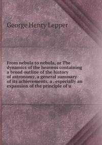 From nebula to nebula, or The dynamics of the heavens containing a broad outline of the history of astronomy, a general summary of its achievements, a . especially an expansion of the principle of u