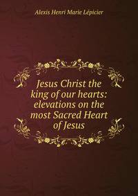 Jesus Christ the king of our hearts: elevations on the most Sacred Heart of Jesus