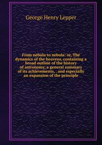 From nebula to nebula: or, The dynamics of the heavens, containing a broad outline of the history of astronomy, a general summary of its achievements, . and especially an expansion of the principle