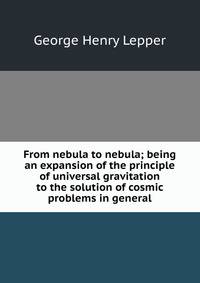 From nebula to nebula; being an expansion of the principle of universal gravitation to the solution of cosmic problems in general