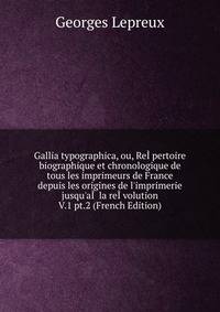 Gallia typographica, ou, Re??pertoire biographique et chronologique de tous les imprimeurs de France depuis les origines de l'imprimerie jusqu'a?? la re??volution V.1 pt.2 (French Edition)