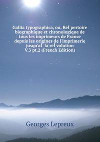 Gallia typographica, ou, Re??pertoire biographique et chronologique de tous les imprimeurs de France depuis les origines de l'imprimerie jusqu'a?? la re??volution V.3 pt.2 (French Edition)