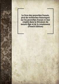 Le livre des proverbes franais, prcd de recherches historiques sur les proverbes franais et leur emploi dans la littrature du moyen Oge et de la renaissance (French Edition)