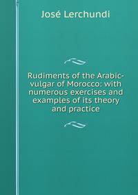 Rudiments of the Arabic-vulgar of Morocco: with numerous exercises and examples of its theory and practice