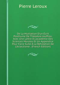 De La Mutilation D'un ?crit Posthume De Th?odore Jouffroy: Avec Une Lettre ? L'acad?mie Des Sciences Morales Et Un Appendice Pour Faire Suite ? La R?futation De L'?clectisme . (French Edition)