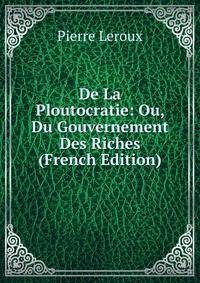 De La Ploutocratie: Ou, Du Gouvernement Des Riches (French Edition)