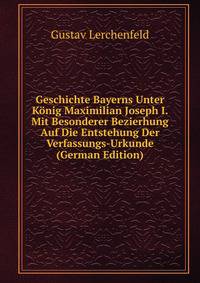 Geschichte Bayerns Unter Konig Maximilian Joseph I. Mit Besonderer Bezierhung Auf Die Entstehung Der Verfassungs-Urkunde (German Edition)