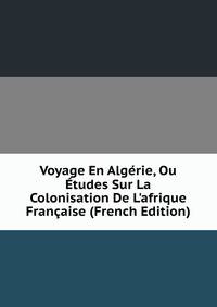Voyage En Alg?rie, Ou ?tudes Sur La Colonisation De L'afrique Fran?aise (French Edition)