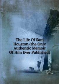 The Life Of Sam Houston (the Only Authentic Memoir Of Him Ever Published)