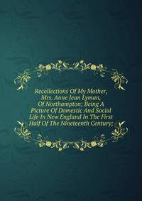 Recollections Of My Mother, Mrs. Anne Jean Lyman, Of Northampton; Being A Picture Of Domestic And Social Life In New England In The First Half Of The Nineteenth Century;