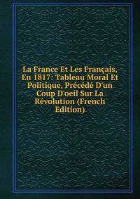 La France Et Les Fran?ais, En 1817: Tableau Moral Et Politique, Pr?c?d? D'un Coup D'oeil Sur La R?volution (French Edition)