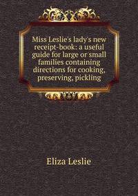 Miss Leslie's lady's new receipt-book: a useful guide for large or small families containing directions for cooking, preserving, pickling