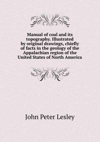 Manual of coal and its topography. Illustrated by original drawings, chiefly of facts in the geology of the Appalachian region of the United States of North America