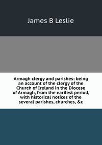 Armagh clergy and parishes: being an account of the clergy of the Church of Ireland in the Diocese of Armagh, from the earilest period, with historical notices of the several parishes, churches, &amp;c