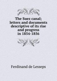 The Suez canal; letters and documents descriptive of its rise and progress in 1854-1856