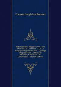 Botanographie Belgique: Ou, Flore Du Nord De La France, Et De La Belgique Proprement Dite ; Ouvrage Dispose Selon La Methode Naturelle, Contenant Les . Lestiboudois . (French Edition)