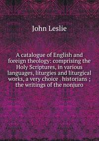 A catalogue of English and foreign theology: comprising the Holy Scriptures, in various languages, liturgies and liturgical works, a very choice . historians ; the writings of the nonjuro