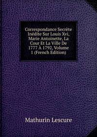Correspondance Secrete Inedite Sur Louis Xvi, Marie Antoinette, La Cour Et La Ville De 1777 A 1792, Volume 1 (French Edition)