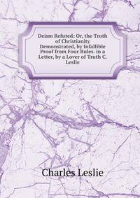 Deism Refuted: Or, the Truth of Christianity Demonstrated, by Infallible Proof from Four Rules. in a Letter, by a Lover of Truth C. Leslie.