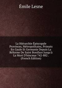 La Hi?rarchie ?piscopale Provinces, M?tropolitains, Primats En Gaule Et Germanie Depuis La R?forme De Saint Boniface Jusqu'? La Mort D'hincmar 742-882 . (French Edition)