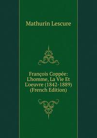 Fran?ois Copp?e: L'homme, La Vie Et L'oeuvre (1842-1889) (French Edition)