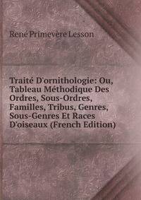 Trait? D'ornithologie: Ou, Tableau M?thodique Des Ordres, Sous-Ordres, Familles, Tribus, Genres, Sous-Genres Et Races D'oiseaux (French Edition)