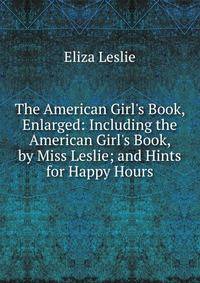 The American Girl's Book, Enlarged: Including the American Girl's Book, by Miss Leslie; and Hints for Happy Hours