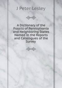 A Dictionary of the Fossils of Pennsylvania and Neighboring States Named in the Reports and Catalogues of the Survey .
