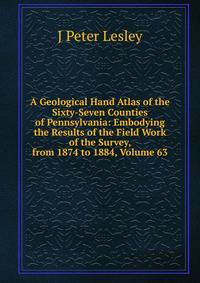 A Geological Hand Atlas of the Sixty-Seven Counties of Pennsylvania: Embodying the Results of the Field Work of the Survey, from 1874 to 1884, Volume 63