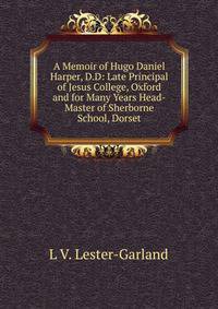 A Memoir of Hugo Daniel Harper, D.D: Late Principal of Jesus College, Oxford and for Many Years Head-Master of Sherborne School, Dorset