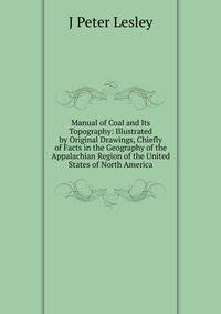 Manual of Coal and Its Topography: Illustrated by Original Drawings, Chiefly of Facts in the Geography of the Appalachian Region of the United States of North America