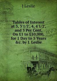 Tables of Interest at 3, 3'1/2', 4, 4'1/2', and 5 Per Cent, On ?1 to ?10,000, for 1 Day to 5 Years &amp;c. by J. Leslie.