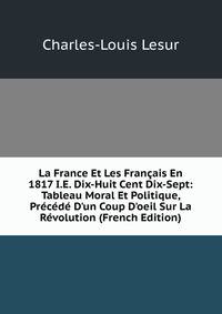 La France Et Les Fran?ais En 1817 I.E. Dix-Huit Cent Dix-Sept: Tableau Moral Et Politique, Pr?c?d? D'un Coup D'oeil Sur La R?volution (French Edition)