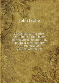 Mathematical Treatise: Containing I. the Theory of Analytical Functions, Ii. Spherical Trigonometry, with Practical and Nautical Astronomy