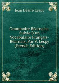 Grammaire B?arnaise, Suivie D'un Vocabulaire Fran?ais-B?arnais, Par V. Lespy (French Edition)