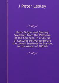 Man's Origin and Destiny: Sketched from the Platform of the Sciences, in a Course of Lectures Delivered Before the Lowell Institute in Boston, in the Winter of 1865-6