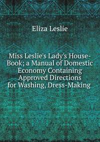 Miss Leslie's Lady's House-Book; a Manual of Domestic Economy Containing Approved Directions for Washing, Dress-Making .